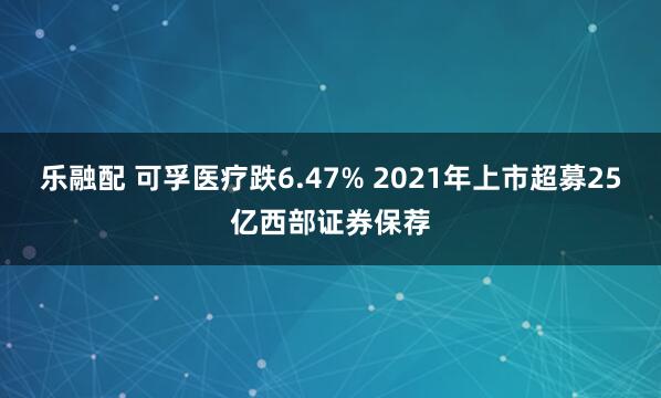 乐融配 可孚医疗跌6.47% 2021年上市超募25亿西部证券保荐