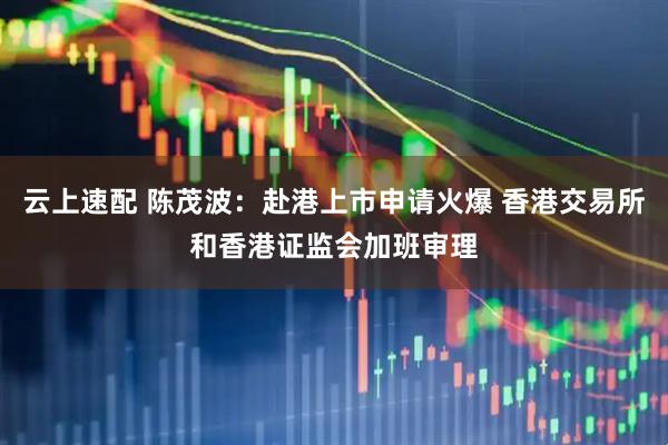 云上速配 陈茂波：赴港上市申请火爆 香港交易所和香港证监会加班审理