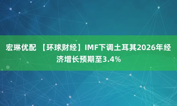 宏琳优配 【环球财经】IMF下调土耳其2026年经济增长预期至3.4%