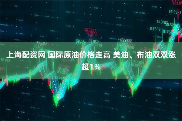 上海配资网 国际原油价格走高 美油、布油双双涨超1%