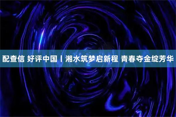 配查信 好评中国丨湘水筑梦启新程 青春夺金绽芳华