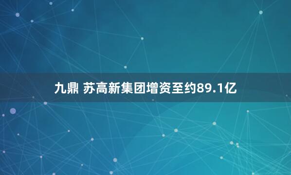 九鼎 苏高新集团增资至约89.1亿