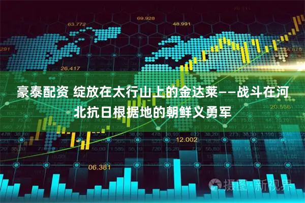 豪泰配资 绽放在太行山上的金达莱——战斗在河北抗日根据地的朝鲜义勇军