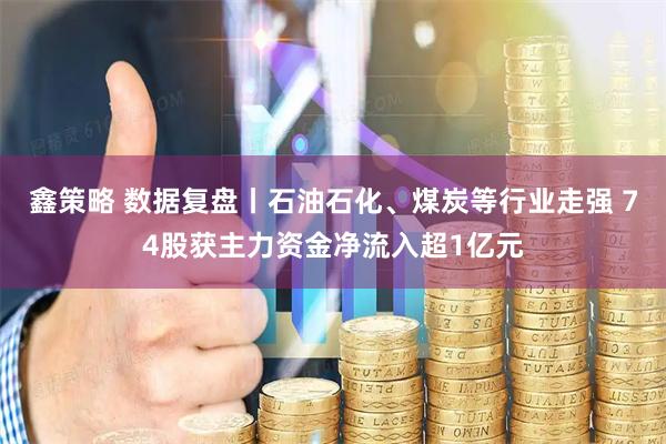 鑫策略 数据复盘丨石油石化、煤炭等行业走强 74股获主力资金净流入超1亿元