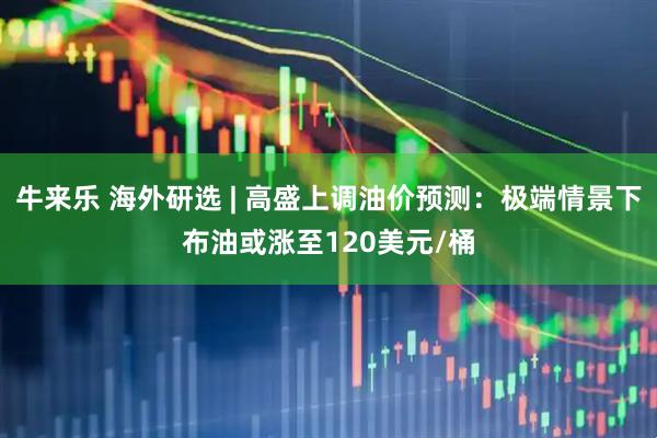牛来乐 海外研选 | 高盛上调油价预测：极端情景下布油或涨至120美元/桶