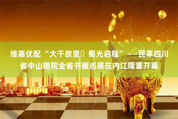 维嘉优配 “大千故里・蜀光启程” ——民革四川省中山画院全省书画巡展在内江隆重开幕