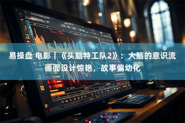 易操盘 电影｜《头脑特工队2》：大脑的意识流画面设计惊艳，故事偏幼化