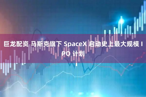 巨龙配资 马斯克旗下 SpaceX 启动史上最大规模 IPO 计划