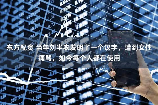 东方配资 当年刘半农发明了一个汉字，遭到女性痛骂，如今每个人都在使用
