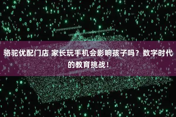 骆驼优配门店 家长玩手机会影响孩子吗？数字时代的教育挑战！