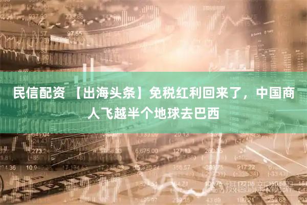民信配资 【出海头条】免税红利回来了,中国商人飞越半个地球去巴西