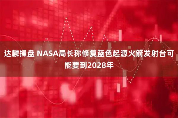 达麟操盘 NASA局长称修复蓝色起源火箭发射台可能要到2028年