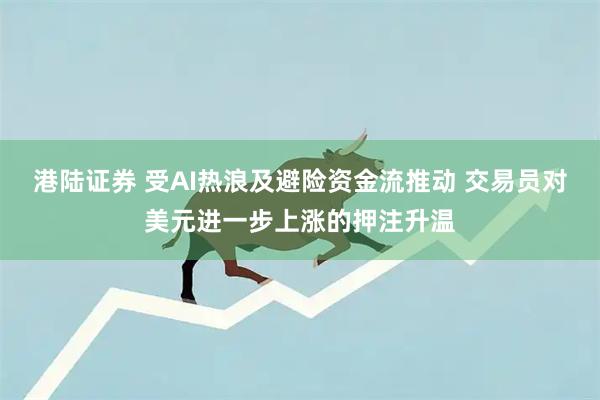 港陆证券 受AI热浪及避险资金流推动 交易员对美元进一步上涨的押注升温