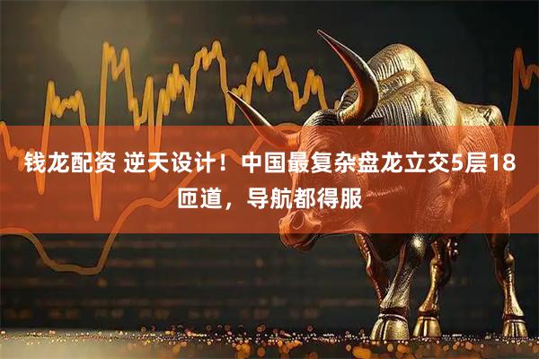 钱龙配资 逆天设计！中国最复杂盘龙立交5层18匝道，导航都得服