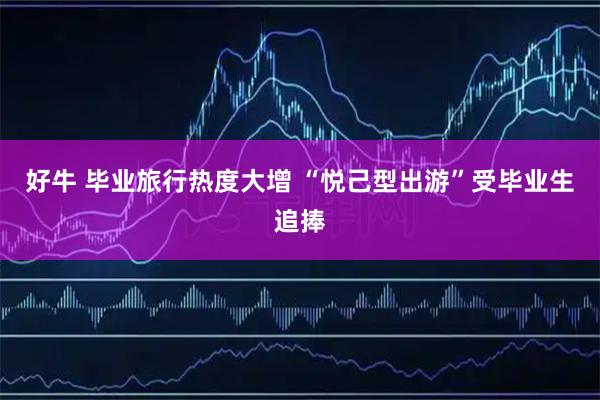 好牛 毕业旅行热度大增 “悦己型出游”受毕业生追捧