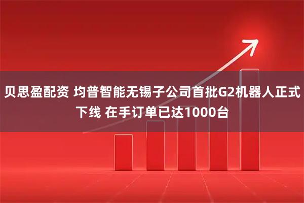 贝思盈配资 均普智能无锡子公司首批G2机器人正式下线 在手订单已达1000台