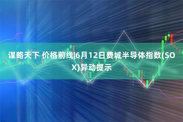 谋略天下 价格前线|6月12日费城半导体指数(SOX)异动提示