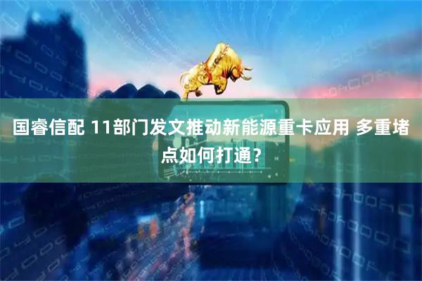 国睿信配 11部门发文推动新能源重卡应用 多重堵点如何打通？