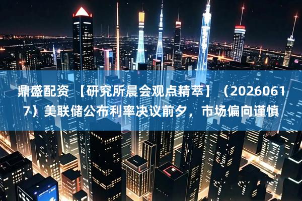 鼎盛配资 【研究所晨会观点精萃】（20260617）美联储公布利率决议前夕，市场偏向谨慎