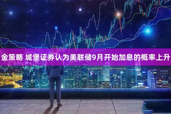 金策略 城堡证券认为美联储9月开始加息的概率上升