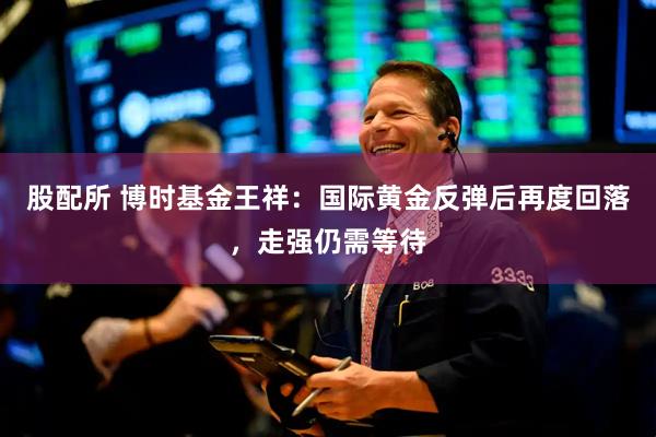 股配所 博时基金王祥：国际黄金反弹后再度回落，走强仍需等待