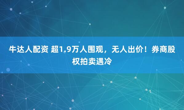 牛达人配资 超1.9万人围观，无人出价！券商股权拍卖遇冷