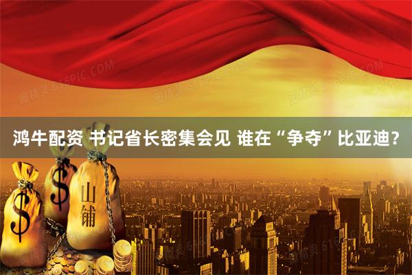 鸿牛配资 书记省长密集会见 谁在“争夺”比亚迪？