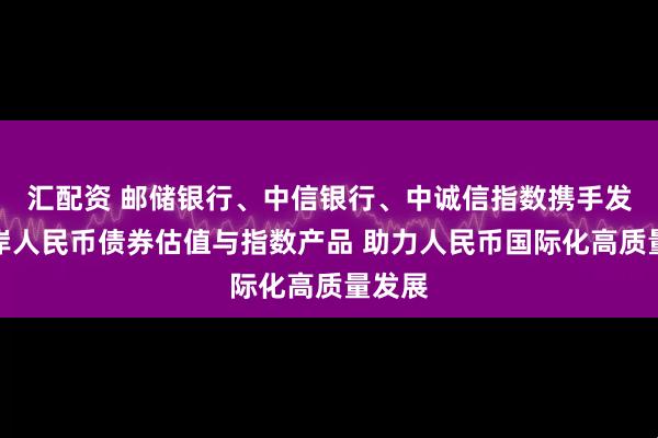 汇配资 邮储银行、中信银行、中诚信指数携手发布离岸人民币债券估值与指数产品 助力人民币国际化高质量发展