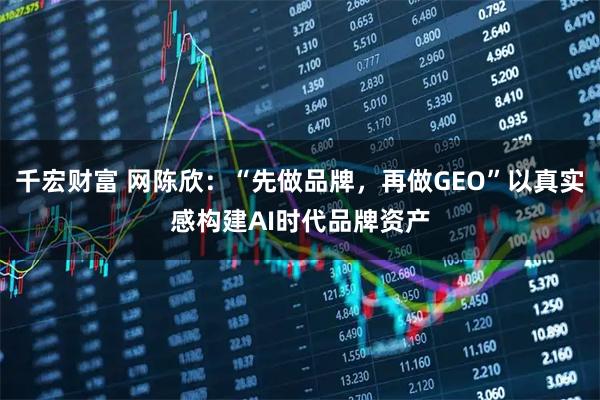千宏财富 网陈欣:“先做品牌,再做GEO”以真实感构建AI时代品牌资产