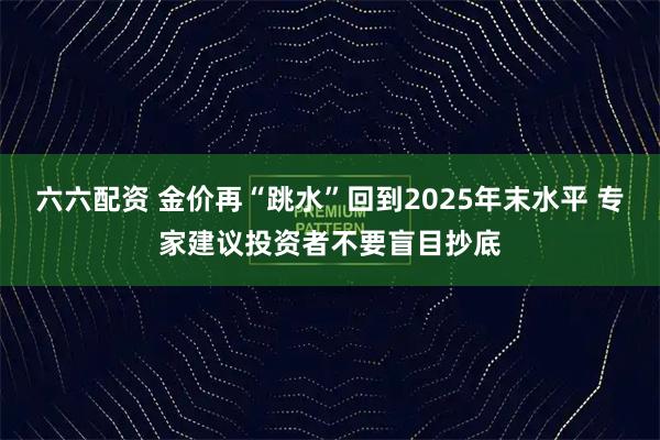 六六配资 金价再“跳水”回到2025年末水平 专家建议投资者不要盲目抄底