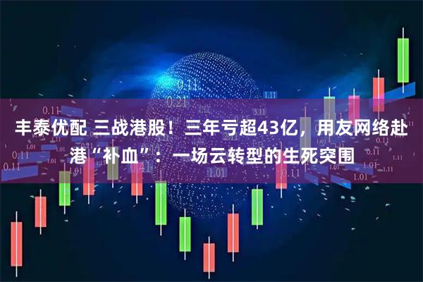 丰泰优配 三战港股！三年亏超43亿，用友网络赴港“补血”：一场云转型的生死突围