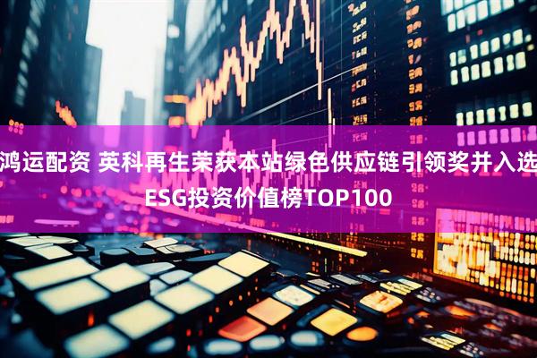 鸿运配资 英科再生荣获本站绿色供应链引领奖并入选ESG投资价值榜TOP100