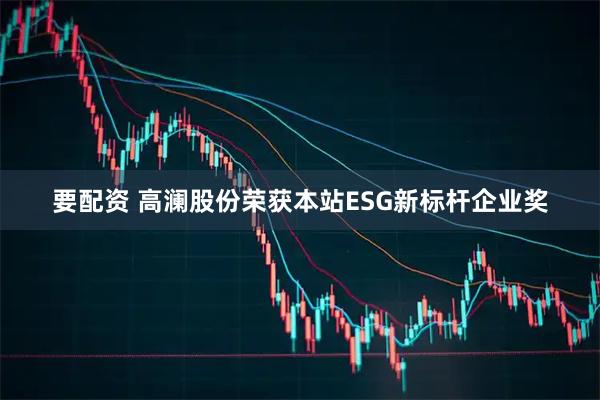 要配资 高澜股份荣获本站ESG新标杆企业奖