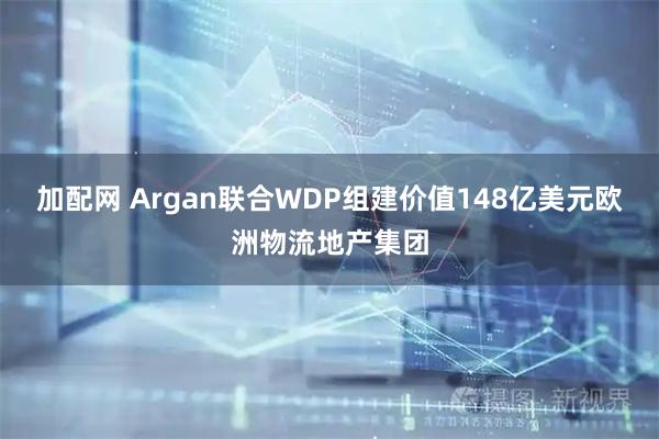 加配网 Argan联合WDP组建价值148亿美元欧洲物流地产集团