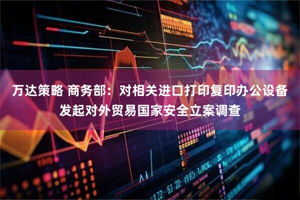万达策略 商务部：对相关进口打印复印办公设备发起对外贸易国家安全立案调查