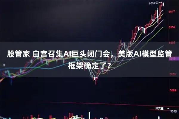 股管家 白宫召集AI巨头闭门会，美版AI模型监管框架确定了？
