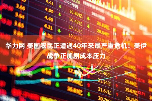华力网 美国农民正遭遇40年来最严重危机！美伊战争正加剧成本压力