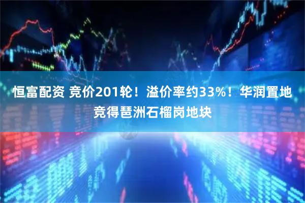 恒富配资 竞价201轮！溢价率约33%！华润置地竞得琶洲石榴岗地块