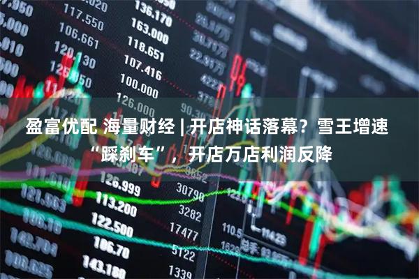 盈富优配 海量财经 | 开店神话落幕？雪王增速 “踩刹车”，开店万店利润反降