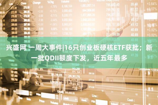 兴盛网 一周大事件|16只创业板硬核ETF获批；新一批QDII额度下发，近五年最多