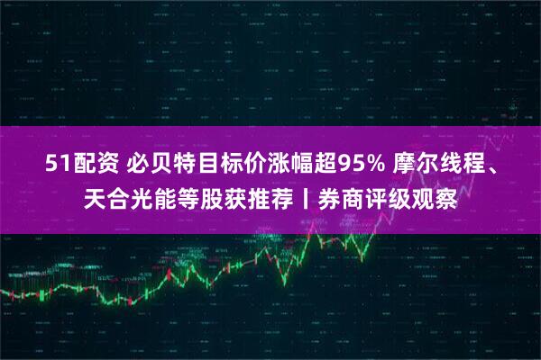 51配资 必贝特目标价涨幅超95% 摩尔线程、天合光能等股获推荐丨券商评级观察