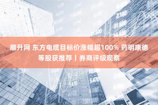 顺升网 东方电缆目标价涨幅超100% 药明康德等股获推荐丨券商评级观察
