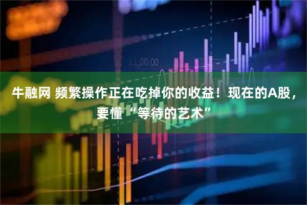 牛融网 频繁操作正在吃掉你的收益！现在的A股，要懂 “等待的艺术”